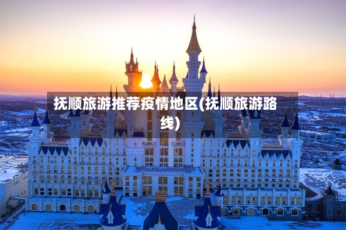 抚顺旅游推荐疫情地区(抚顺旅游路线)