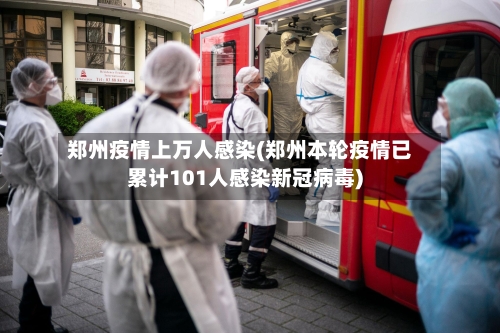 郑州疫情上万人感染(郑州本轮疫情已累计101人感染新冠病毒)