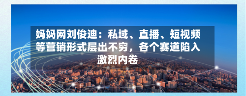 妈妈网刘俊迪：私域、直播、短视频等营销形式层出不穷，各个赛道陷入激烈内卷-第3张图片