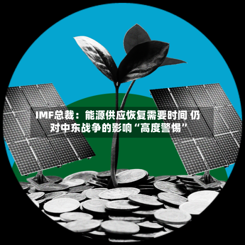 IMF总裁：能源供应恢复需要时间 仍对中东战争的影响“高度警惕”-第2张图片