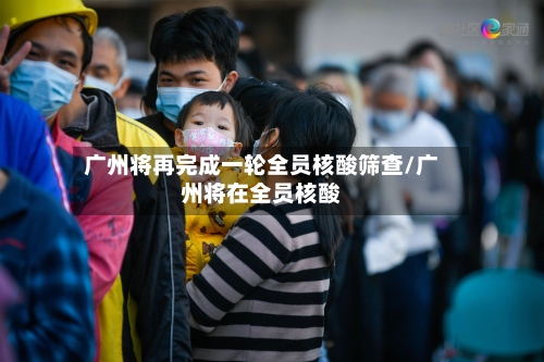 广州将再完成一轮全员核酸筛查/广州将在全员核酸
