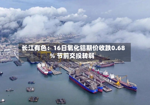 长江有色：16日氧化铝期价收跌0.68% 节前交投转弱-第2张图片