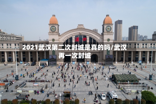 2021武汉第二次封城是真的吗/武汉再一次封城