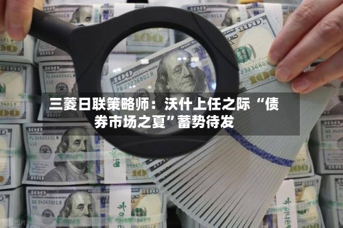 三菱日联策略师：沃什上任之际 “债券市场之夏”蓄势待发-第3张图片