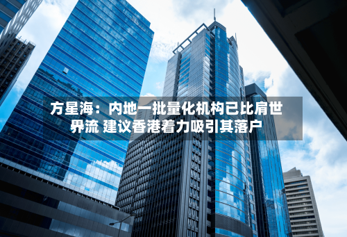 方星海：内地一批量化机构已比肩世界一流 建议香港着力吸引其落户-第3张图片