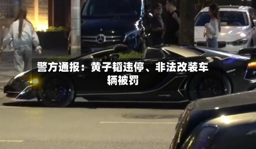 警方通报：黄子韬违停、非法改装车辆被罚-第2张图片