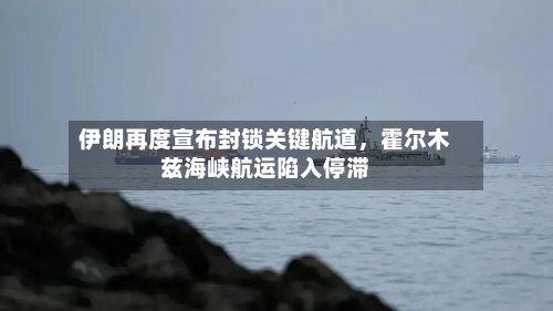 伊朗再度宣布封锁关键航道	，霍尔木兹海峡航运陷入停滞-第2张图片