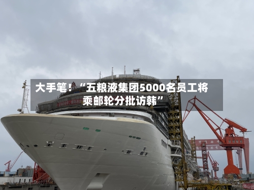 大手笔！“五粮液集团5000名员工将乘邮轮分批访韩”
