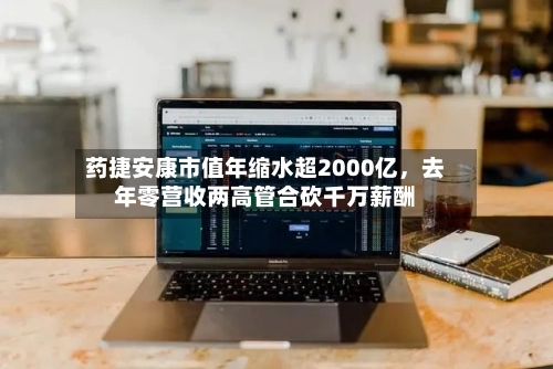 药捷安康市值年缩水超2000亿，去年零营收两高管合砍千万薪酬