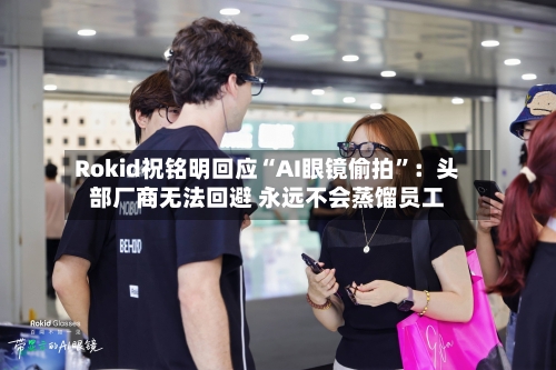 Rokid祝铭明回应“AI眼镜偷拍	”：头部厂商无法回避 永远不会蒸馏员工-第2张图片