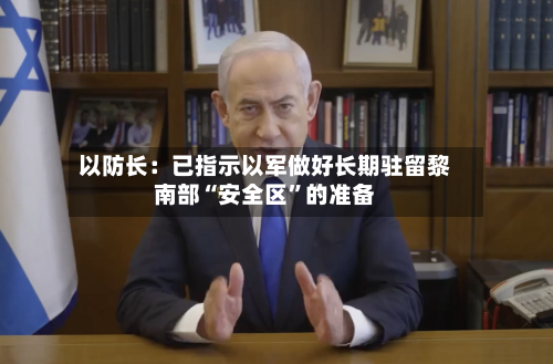 以防长：已指示以军做好长期驻留黎南部“安全区”的准备-第2张图片