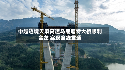中越边境天麻高速马鹿塘特大桥顺利合龙 实现全线贯通-第2张图片