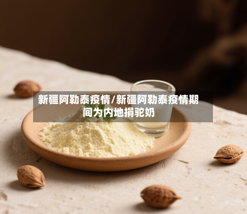 新疆阿勒泰疫情/新疆阿勒泰疫情期间为内地捐驼奶