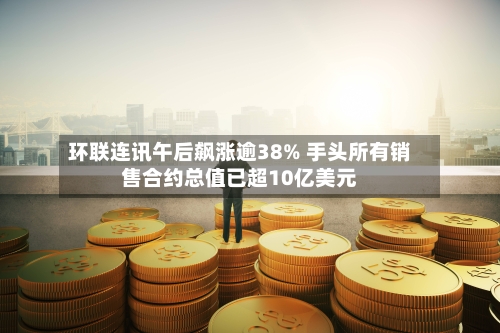 环联连讯午后飙涨逾38% 手头所有销售合约总值已超10亿美元-第2张图片