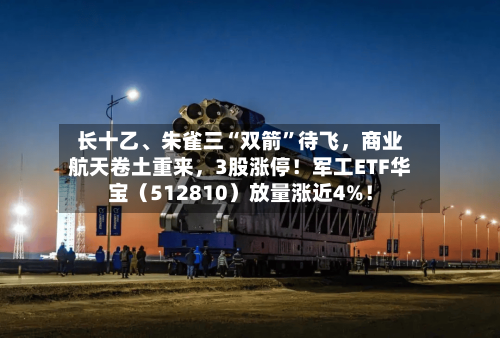 长十乙	、朱雀三“双箭	”待飞，商业航天卷土重来，3股涨停！军工ETF华宝（512810）放量涨近4%！-第2张图片