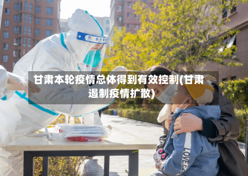 甘肃本轮疫情总体得到有效控制(甘肃遏制疫情扩散)