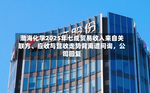 渤海化学2025年七成贸易收入来自关联方、应收与营收走势背离遭问询，公司回复