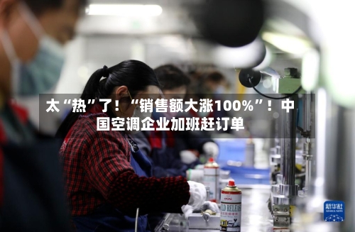 太“热”了！“销售额大涨100%”！中国空调企业加班赶订单