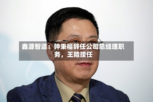 鑫源智造：钟秉福辞任公司总经理职务，王陪接任
