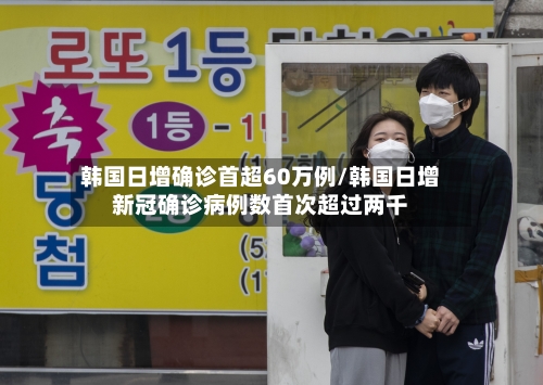 韩国日增确诊首超60万例/韩国日增新冠确诊病例数首次超过两千-第2张图片
