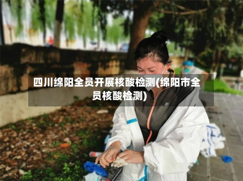 四川绵阳全员开展核酸检测(绵阳市全员核酸检测)