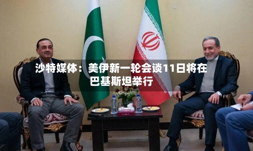 沙特媒体：美伊新一轮会谈11日将在巴基斯坦举行