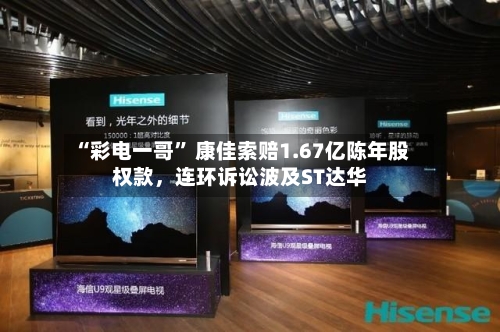 “彩电一哥	” 康佳索赔1.67亿陈年股权款	，连环诉讼波及ST达华-第2张图片
