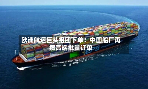 欧洲航运巨头组团下单！中国船厂再揽高端批量订单
