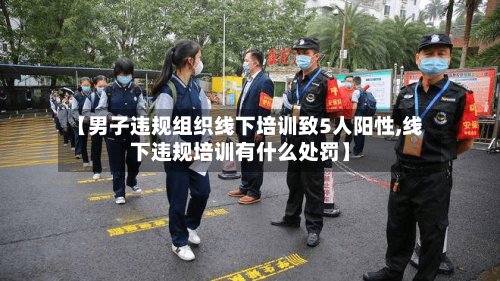 【男子违规组织线下培训致5人阳性,线下违规培训有什么处罚】-第2张图片