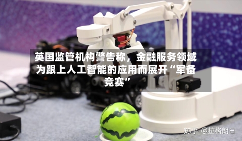 英国监管机构警告称，金融服务领域为跟上人工智能的应用而展开“军备竞赛”-第2张图片