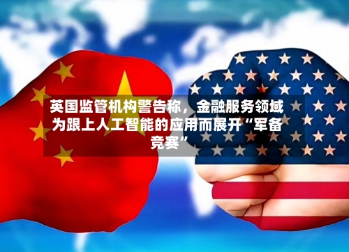 英国监管机构警告称，金融服务领域为跟上人工智能的应用而展开“军备竞赛”