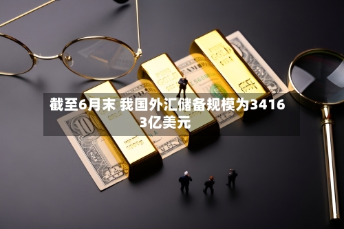 截至6月末 我国外汇储备规模为34163亿美元-第2张图片