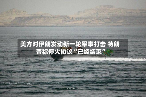 美方对伊朗发动新一轮军事打击 特朗普称停火协议“已经结束”
