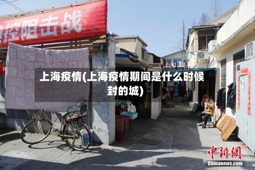 上海疫情(上海疫情期间是什么时候封的城)