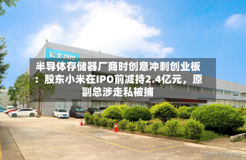 半导体存储器厂商时创意冲刺创业板：股东小米在IPO前减持2.4亿元，原副总涉走私被捕-第2张图片