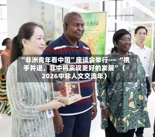 “非洲青年看中国”座谈会举行—— “携手并进	，非中将实现更好的发展	”（2026中非人文交流年）-第3张图片