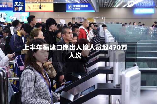 上半年福建口岸出入境人员超470万人次