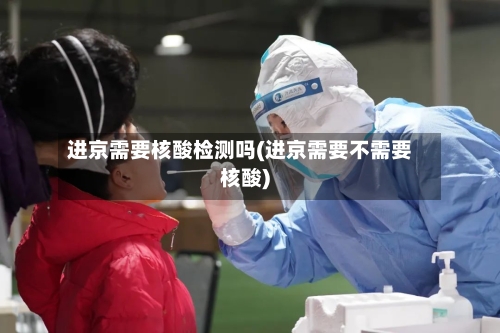 进京需要核酸检测吗(进京需要不需要核酸)