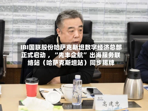 IBI国联股份哈萨克斯坦数字经济总部正式启动 ，“先丰企航” 出海服务联络站（哈萨克斯坦站）同步揭牌
