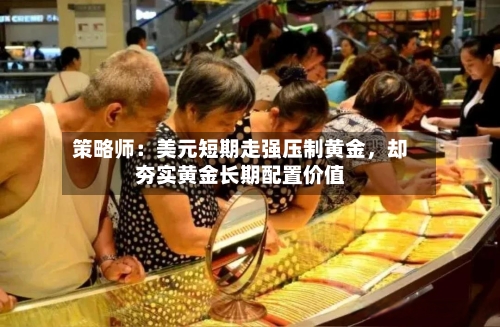 策略师：美元短期走强压制黄金，却夯实黄金长期配置价值-第1张图片