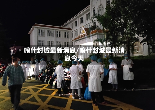 喀什封城最新消息/喀什封城最新消息今天
