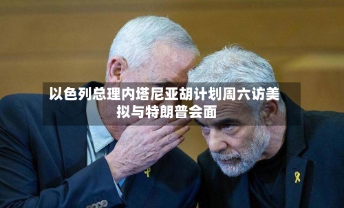 以色列总理内塔尼亚胡计划周六访美 拟与特朗普会面-第2张图片